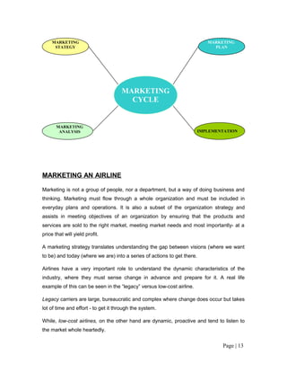 MARKETING                                                              MARKETING
      STATEGY                                                                 PLAN




                                     MARKETING
                                       CYCLE


       MARKETING
        ANALYSIS                                                         IMPLEMENTATION




MARKETING AN AIRLINE

Marketing is not a group of people, nor a department, but a way of doing business and
thinking. Marketing must flow through a whole organization and must be included in
everyday plans and operations. It is also a subset of the organization strategy and
assists in meeting objectives of an organization by ensuring that the products and
services are sold to the right market, meeting market needs and most importantly- at a
price that will yield profit.

A marketing strategy translates understanding the gap between visions (where we want
to be) and today (where we are) into a series of actions to get there.

Airlines have a very important role to understand the dynamic characteristics of the
industry, where they must sense change in advance and prepare for it. A real life
example of this can be seen in the “legacy” versus low-cost airline.

Legacy carriers are large, bureaucratic and complex where change does occur but takes
lot of time and effort - to get it through the system.

While, low-cost airlines, on the other hand are dynamic, proactive and tend to listen to
the market whole heartedly.


                                                                                 Page | 13
 