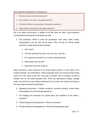 Most important constituents of marketing are: -

   1. Products (what is the airline product?)

   2. Price (What is the price in the airline sector?)

   3. Promotion (What do we promote in the airline business?)

   4. Place (What is the place in the airline industry?)

But in an airline environment, in addition to all this there are other crucial decisions
/considerations that need to be considered as well.

   5. The passenger –Need to know the passengers, their traits, habits, trends,
       demographics, size etc who will be flying .They will also be having certain
       decisions to make ahead of their selection:

           a. Will I travel?

           b. How will I get there (by plane, train, car, bus , ship etc.)

           c. Am I prepared to transit or do I insist on direct journeys?

           d. Which airline will I fly with?

           e. What class of air will I travel in?

Cargo Customer is that consumer of the Cargo Airline product, in most cases is the
Freight forwarder –the intermediary. Unlike passenger travel, the consumer here simply
wants his or her cargo to get from one point to another, with no damage, as fast as
possible and for the lowest possible price. There are expectations though; valuable
cargo, live animals etc may dictate preference for one carrier over another but rarely in
the case of general goods transportation.

   6. Marketing environment – Political conditions, economic situation, social trends,
       technological and environmental aspects etc.

   7. The Strategy this describes the overall plans and ambitions of the airline -
       enterprise

   8. Product Design and Development - What is the product?

   9. Pricing and Revenue Management –What will the passengers pay?

                                                                               Page | 14
 