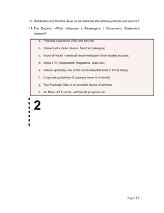 10. Distribution and Control –How do we distribute the airlines products and service?

11. The Decision –What influences a Passenger’s / Consumer’s /Customer’s
   decision?

       a. Personal experience if he/ she has had

       b. Opinion (of a close relative, friend or colleague)

       c. Word-of-mouth –personal recommendation (from trusted sources)

       d. Media (TV, newspapers, magazines, radio etc.)

       e. Internet (probably one of the most influential tools in travel today)

       f.   Corporate guidelines (if business travel is involved)

       g. Tour Package (little or no possible choice of airlines)

       h. Air Miles –FFP points, self benefit programs etc.




   2




                                                                              Page | 15
 