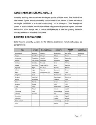 ABOUT PERCEPTION AND REALITY

In reality, working class constitutes the largest portion of flight seats. The Middle East
has offered a great amount of working opportunities for all classes of labor and hence
the largest consumers in air tickets in the country. But in perception, Qatar Airways are
placed in a much higher position from where they promise to provide highest customer
satisfaction. It has always tried to control pricing keeping in view the growing demands
and requirements of its trusted customers.

EXISTING DESITNATIONS

Qatar Airways presently operates for the following destinations namely categorized as
per continents:-

                                                                              MIDDLE
             ASIA       AFRICA       The AMERICAS         EUROPE                           AUSTRALIA
                                                                               EAST
Ahmedabad              Benghazi     Atlanta            Amsterdam      Abu Dhabi            Melbourne
Aleppo                 Cape Town    Chicago            Ankara         Aleppo               Perth
Alexandria             Casablanca   Houston            Athens         Alexandria
Amman                  Dar Salaam   Montreal           Barcelona      Algiers
Amritsar               Entebbe      Newark             Berlin         Amman
Ankara                 Khartoum     New York City      Berlin         Baghdad
Baghdad                Kigali       Sao Paulo          Brussels       Bahrain
Bahrain                Lagos        Toronto            Bucharest      Beirut
Baku                   Luxor        Washington, D.C.   Budapest       Cairo
Bangalore              Malé                            Buenos Aires   Dammam
Bangkok                Mashhad                         Copenhagen     Damascus
Beijing                Mombasa                         Frankfurt      Doha
Beirut                 Nairobi                         Geneva         Dubai
Benghazi               Sana'a                          Hahn           Erbil
Cairo                  Tbilisi                         Hambantota     Gassim
Cebu                   Tripoli                         Helsinki       Jeddah
Chongqing              Tunis                           Johannesburg   Kuwait
Colombo                Zanzibar                        Kiev           Medina
Damascus                                               London         Riyadh
Dammam                                                 London         Muscat
Dar es Salaam                                          Luxembourg     Sharjah
Delhi                                                  Madrid         Shiraz




                                                                                       Page | 17
 