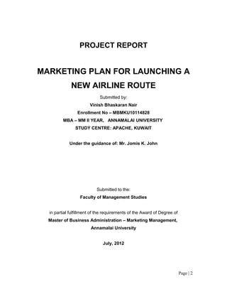 PROJECT REPORT


MARKETING PLAN FOR LAUNCHING A
             NEW AIRLINE ROUTE
                            Submitted by:
                       Vinish Bhaskaran Nair
                Enrollment No – MBMKU10114828
         MBA – MM II YEAR, ANNAMALAI UNIVERSITY
               STUDY CENTRE: APACHE, KUWAIT


            Under the guidance of: Mr. Jomis K. John




                           Submitted to the:
                  Faculty of Management Studies


  in partial fulfillment of the requirements of the Award of Degree of
  Master of Business Administration – Marketing Management,
                        Annamalai University


                              July, 2012




                                                                         Page | 2
 