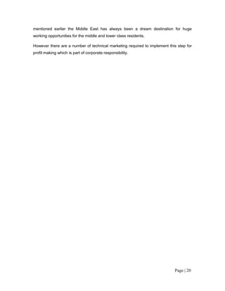 mentioned earlier the Middle East has always been a dream destination for huge
working opportunities for the middle and lower class residents.

However there are a number of technical marketing required to implement this step for
profit making which is part of corporate responsibility.




                                                                           Page | 20
 