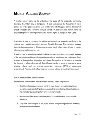 MARKET ANALYSIS SUMMARY
A market survey teams up to understand the pulse of the expatriate community
belonging the Indian City of Bengaluru . It also understands the frequency of travel
carried out by the passengers in a year and the amount of luggage carried ,the nearest
airport accessible etc. From this analysis carried out, strategies and market plans are
prepared to proceed with implementing the maiden flights to Bengaluru from Doha.



In addition it tries to compare the pricing and promotional strategies set forth by its
regional heavy weight competitors such as Etihad & Emirates. The marketing analysis
team is also responsible in filtering space usage by all other major airlines in media,
other communication sources etc.

A great portion of an airline’s marketing plan’s success depends on a thorough analysis
of the market demand through the use of expectations, predictions and projections. Such
analysis is dependant on forecasting techniques. Forecasting is the attempt to quantify
the demand in a future time period. Quantification can be in terms of revenue or some
physical volume such as revenue passengers kilometer (RPK) or passengers
enplanement. Planning for the future cannot be made without forecasting the demand.



How to analyze market demand levels?

Each forecast performed for market analysis serves a particular purpose;

    Short term forecasts ( from one month to max. 1 year) covers the day-to-day
       operations such as staffing stations, evaluating current competitive situations in
       the market and projecting short term equipment needs.

    Medium term forecasts (one to five years) includes inputs as route planning
       decisions

    Long term forecasts (five to ten years) include fleet planning decisions and long
       term financial commitments



                                                                                 Page | 22
 