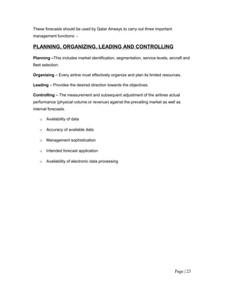 These forecasts should be used by Qatar Airways to carry out three important
management functions: -

PLANNING, ORGANIZING, LEADING AND CONTROLLING

Planning –This includes market identification, segmentation, service levels, aircraft and
fleet selection.

Organizing – Every airline must effectively organize and plan its limited resources.

Leading – Provides the desired direction towards the objectives.

Controlling – The measurement and subsequent adjustment of the airlines actual
performance (physical volume or revenue) against the prevailing market as well as
internal forecasts.

    o   Availability of data

    o   Accuracy of available data

    o   Management sophistication

    o   Intended forecast application

    o   Availability of electronic data processing




                                                                                Page | 23
 