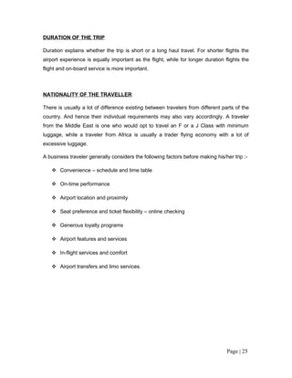 DURATION OF THE TRIP

Duration explains whether the trip is short or a long haul travel. For shorter flights the
airport experience is equally important as the flight, while for longer duration flights the
flight and on-board service is more important.



NATIONALITY OF THE TRAVELLER

There is usually a lot of difference existing between travelers from different parts of the
country. And hence their individual requirements may also vary accordingly. A traveler
from the Middle East is one who would opt to travel an F or a J Class with minimum
luggage, while a traveler from Africa is usually a trader flying economy with a lot of
excessive luggage.

A business traveler generally considers the following factors before making his/her trip :-

    Convenience – schedule and time table

    On-time performance

    Airport location and proximity

    Seat preference and ticket flexibility – online checking

    Generous loyalty programs

    Airport features and services

    In-flight services and comfort

    Airport transfers and limo services.




                                                                                  Page | 25
 