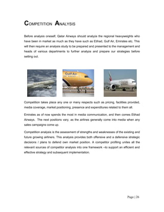 COMPETITION ANALYSIS
Before analysis oneself, Qatar Airways should analyze the regional heavyweights who
have been in market as much as they have such as Etihad, Gulf Air, Emirates etc. This
will then require an analysis study to be prepared and presented to the management and
heads of various departments to further analyze and prepare our strategies before
setting out.




Competition takes place any one or many respects such as pricing, facilities provided,
media coverage, market positioning, presence and expenditures related to them all.

Emirates as of now spends the most in media communication, and then comes Etihad
Airways. The next positions vary, as the airlines generally come into media when any
sales campaigns come up.

Competition analysis is the assessment of strengths and weaknesses of the existing and
future growing airliners. This analysis provides both offensive and a defensive strategic
decisions / plans to defend own market position. A competitor profiling unites all the
relevant sources of competitor analysis into one framework –to support an efficient and
effective strategy and subsequent implementation.




                                                                               Page | 26
 