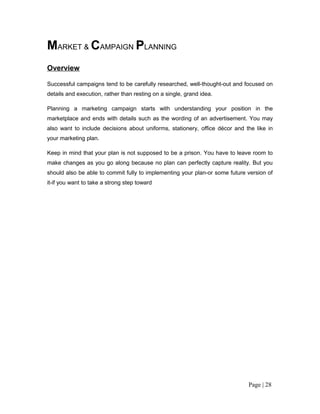 MARKET & CAMPAIGN PLANNING
Overview

Successful campaigns tend to be carefully researched, well-thought-out and focused on
details and execution, rather than resting on a single, grand idea.

Planning a marketing campaign starts with understanding your position in the
marketplace and ends with details such as the wording of an advertisement. You may
also want to include decisions about uniforms, stationery, office décor and the like in
your marketing plan.

Keep in mind that your plan is not supposed to be a prison. You have to leave room to
make changes as you go along because no plan can perfectly capture reality. But you
should also be able to commit fully to implementing your plan-or some future version of
it-if you want to take a strong step toward




                                                                             Page | 28
 