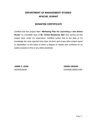 DEPARTMENT OF MANAGEMENT STUDIES
                              APACHE, KUWAIT


                         BONAFIDE CERTIFICATE


Certified that this project titled “Marketing Plan for Launching a new Airline
Route” is a bonafide work of Mr. Vinish Bhaskaran Nair who carried out this
project work under my supervision. Certified further that to the best of my
knowledge the work reported here does not form part of any other project report
or dissertation on the basis of which a Degree or reward was conferred on an
earlier occasion to this or any other candidate.




JOMIS V. JOHN                                            VINISH VISWAN
SUPERVISOR                                               COURSE DIRECTOR




                                                                       Page | 3
 