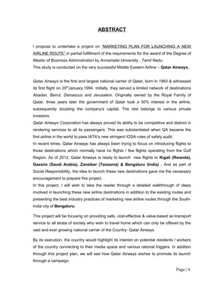 ABSTRACT


I propose to undertake a project on “MARKETING PLAN FOR LAUNCHING A NEW
AIRLINE ROUTE” in partial fulfillment of the requirements for the award of the Degree of
Master of Business Administration by Annamalai University , Tamil Nadu.
This study is conducted on the very successful Middle Eastern Airline – Qatar Airways.


Qatar Airways is the first and largest national carrier of Qatar, born in 1993 & witnessed
its first flight on 20thJanuary,1994. Initially, they served a limited network of destinations
Abadan, Beirut, Damascus and Jerusalem. Originally owned by the Royal Family of
Qatar, three years later the government of Qatar took a 50% interest in the airline,
subsequently doubling the company's capital. The rest belongs to various private
investors.
Qatar Airways Corporation has always proved its ability to be competitive and distinct in
rendering services to all its passengers. This was substantiated when QA became the
first airline in the world to pass IATA’s new stringent IOSA rules of safety audit.
In recent times, Qatar Airways has always been trying to focus on introducing flights to
those destinations which normally have no flights / few flights operating from the Gulf
Region. As of 2012, Qatar Airways is ready to launch new flights to Kigali (Rwanda),
Gassim (Saudi Arabia), Zanzibar (Tanzania) & Bengaluru (India) . And as part of
Social Responsibility, the idea to launch these new destinations gave me the necessary
encouragement to prepare this project.
In this project, I will wish to take the reader through a detailed walkthrough of steps
involved in launching these new airline destinations in addition to the existing routes and
presenting the best industry practices of marketing new airline routes through the South-
India city of Bengaluru.

This project will be focusing on providing safe, cost-effective & value-based air-transport
service to all strata of society who wish to travel home which can only be offered by the
vast and ever growing national carrier of the Country- Qatar Airways

By its execution, the country would highlight its interest on potential residents / workers
of the country connecting to their media space and various rational triggers. In addition
through this project plan, we will see how Qatar Airways wishes to promote its launch
through a campaign.

                                                                                      Page | 4
 