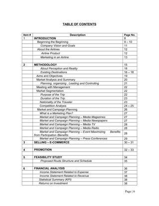 TABLE OF CONTENTS


Item #                               Description                         Page No.
1        INTRODUCTION                                                    8
           Beginning the Beginning                                       9 – 10
             Company Vision and Goals                                    11
           About the Airlines                                            12
             Airline Product                                             12
             Marketing in an Airline                                     13

2        METHODOLOGY                                                     15
              About Perception and Reality                               16
              Existing Destinations                                      16 – 18
           Aims and Objectives                                           19
           Market Analysis and Summary                                   20
              Planning, organizing , Leading and Controlling             21
           Meeting with Management                                       22
           Market Segmentation                                           22
              Purpose of the Trip                                        22
              Duration of the Trip                                       23
             Nationality of the Traveler                                 23
             Competition Analysis                                        24 – 25
            Market and Campaign Planning                                 26
             What is a Marketing Plan?                                   27
             Market and Campaign Planning – Media Magazines              27
             Market and Campaign Planning – Media Newspapers             27
             Market and Campaign Planning – Media TV                     28
             Market and Campaign Planning – Media Radio                  28
             Market and Campaign Planning – Event Maximizing  Benefits
                                                                         28
         from Participation /Benefits
             Market and Campaign Planning – Press Conferences            29
3        SELLING – E-COMMERCE                                            30 – 31

4        PROMOTION                                                       32 – 33

5        FEASIBILITY STUDY                                               34
            Proposed Route Structure and Schedule                        35

6        FINANCIAL ANALYSIS                                              36
            Income Statement Related to Expense                          37
            Income Statement Related to Revenue                          38
            Statistical Summary (KPI)                                    38
            Returns on Investment                                        38

                                                                         Page | 6
 