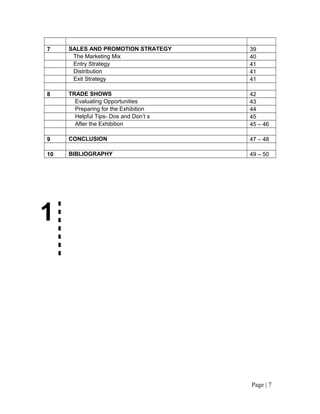 7    SALES AND PROMOTION STRATEGY      39
      The Marketing Mix                40
      Entry Strategy                   41
      Distribution                     41
      Exit Strategy                    41

8    TRADE SHOWS                       42
       Evaluating Opportunities        43
       Preparing for the Exhibition    44
       Helpful Tips- Dos and Don’t s   45
       After the Exhibition            45 – 46

9    CONCLUSION                        47 – 48

10   BIBLIOGRAPHY                      49 – 50




1




                                       Page | 7
 
