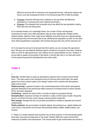 difficult to let some fish to reproduce and repopulate the sea. Letting this happen will
have a very big consequence which is not having enough fish to feed the people.
● Factories:​ Factories will leave toxic materials in the sea which will affect the
populations in it because this toxic material will kill them.
● Diseases: ​The diseases that we people carry may affect the sea population making
them also sick and killing them.
4) If a disease breaks out in epipelagic fishes, the number of them will decrease
massively,and make many other populations also go down significantly. Pelagic sharks,
toothed whales, dolphins, birds, large tunas, billfishes and small tunas are a great example
of this because they will have less food to eat, affecting their population as well. On the other
hand, Macrozooplankton's population will increase because their prey will be reduced a lot.
5) To increase the amount of produced food from plants, we can increase the agricultural
land. We also can use effective fertilizers (green revolution) to produce more food. However,
there is a limit for agricultural land, and I believe we are using fertilizers at max. However, if
we are able to speed up the growth of the plants, it should help. But in our food web would
not be present because the phytoplantoms are under water.
TASK 4
1.
Acid rain​: rainfall made so acidic by atmospheric pollution that it causes environmental
harm.. The main cause is the industrial burning of coal and other fossil fuels, the waste
gases from which contain sulphur and nitrogen oxides which combine with atmospheric
water to form acids.
Global warming: ​a gradual increase in the overall temperature of the earth's atmosphere
generally attributed to the greenhouse effect caused by increased levels of carbon dioxide,
CFCs, and other pollutants.
Overfishing: ​ deplete the stock of fish in (a body of water) by excessive fishing.
Eutrophication: ​excessive richness of nutrients in a lake or other body of water, frequently
due to run-off from the land, which causes a dense growth of plant life.
Raw sewage: ​Sewage that has not yet been processed or treated to separate and remove
contaminants.
Plastic pollution: ​the accumulation of plastic objects and particles (e.g.: plastic bottles and
much more) in the Earth's environment that adversely affects wildlife, wildlife habitat, and
humans.
2. Plastic is a cheap material most business use on their products. In the last decade plastic
have been overused and disposed on the ocean. Plastics affect the ocean environment
massively as plastics can't decompose. This causes water to get contaminated and results in
 