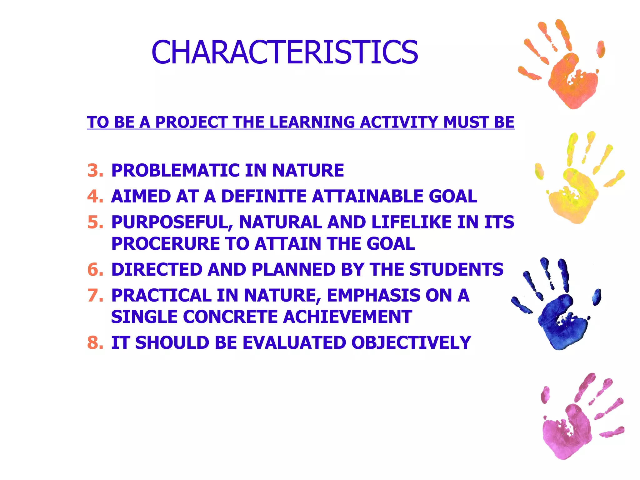 CHARACTERISTICS TO BE A PROJECT THE LEARNING ACTIVITY MUST BE PROBLEMATIC IN NATURE AIMED AT A DEFINITE ATTAINABLE GOAL PURPOSEFUL, NATURAL AND LIFELIKE IN ITS PROCERURE TO ATTAIN THE GOAL DIRECTED AND PLANNED BY THE STUDENTS PRACTICAL IN NATURE, EMPHASIS ON A SINGLE CONCRETE ACHIEVEMENT IT SHOULD BE EVALUATED OBJECTIVELY