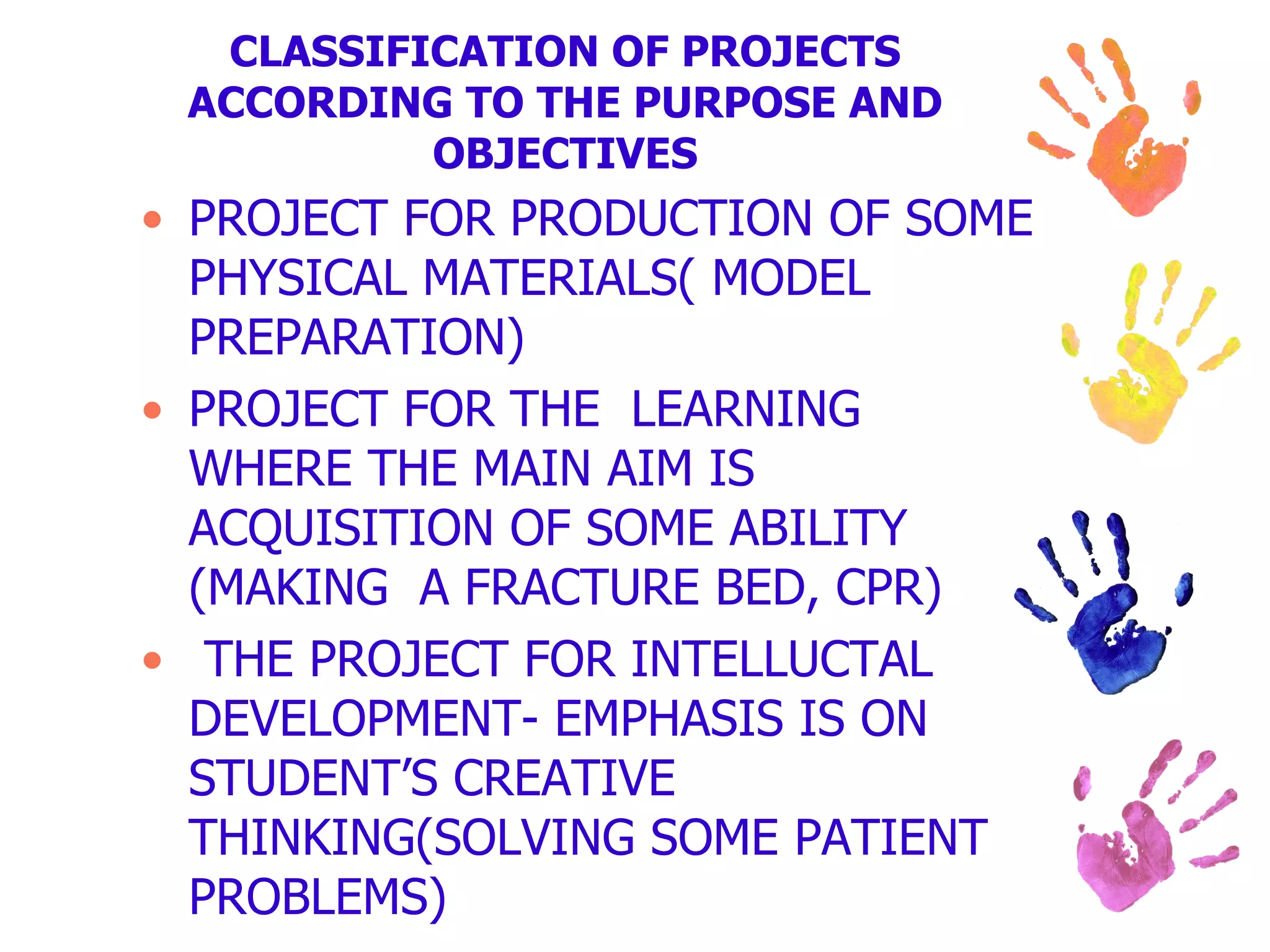 CLASSIFICATION OF PROJECTS ACCORDING TO THE PURPOSE AND OBJECTIVES PROJECT FOR PRODUCTION OF SOME PHYSICAL MATERIALS( MODEL PREPARATION) PROJECT FOR THE LEARNING WHERE THE MAIN AIM IS ACQUISITION OF SOME ABILITY (MAKING A FRACTURE BED, CPR) THE PROJECT FOR INTELLUCTAL DEVELOPMENT- EMPHASIS IS ON STUDENT’S CREATIVE THINKING(SOLVING SOME PATIENT PROBLEMS)