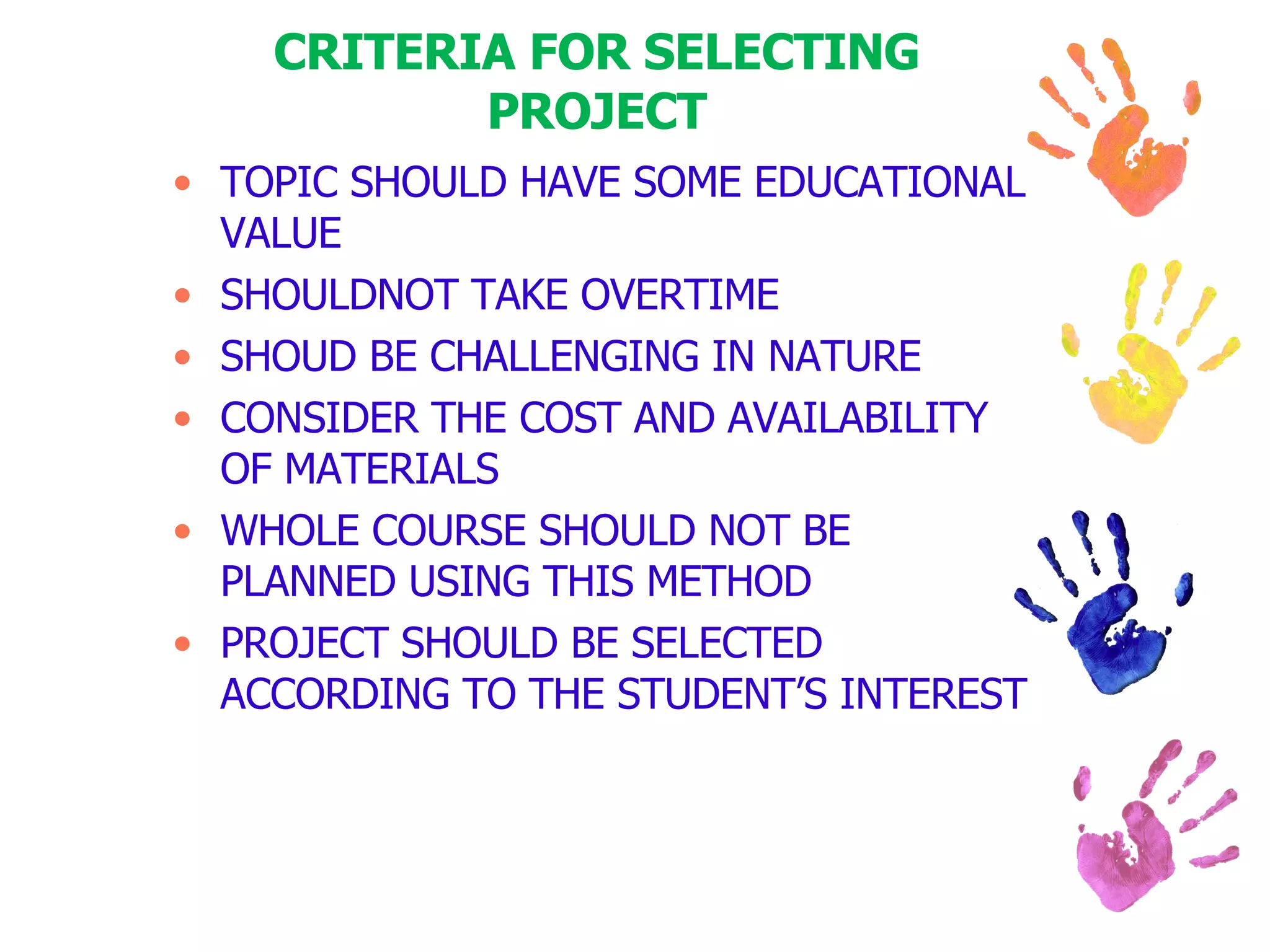CRITERIA FOR SELECTING PROJECT TOPIC SHOULD HAVE SOME EDUCATIONAL VALUE SHOULDNOT TAKE OVERTIME SHOUD BE CHALLENGING IN NATURE CONSIDER THE COST AND AVAILABILITY OF MATERIALS WHOLE COURSE SHOULD NOT BE PLANNED USING THIS METHOD PROJECT SHOULD BE SELECTED ACCORDING TO THE STUDENT’S INTEREST