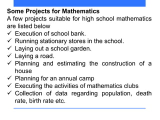 Some Projects for Mathematics
A few projects suitable for high school mathematics
are listed below
 Execution of school bank.
 Running stationary stores in the school.
 Laying out a school garden.
 Laying a road.
 Planning and estimating the construction of a
house
 Planning for an annual camp
 Executing the activities of mathematics clubs
 Collection of data regarding population, death
rate, birth rate etc.
 