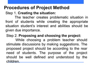 Procedures of Project Method
Step 1. Creating the situation:
The teacher creates problematic situation in
front of students while creating the appropriate
situation student’s interest and abilities should be
given due importance.
Step 2. Proposing and choosing the project:
While choosing a problem teacher should
stimulate discussions by making suggestions. The
proposed project should be according to the rear
need of students. The purpose of the project
should be well defined and understood by the
children.
 