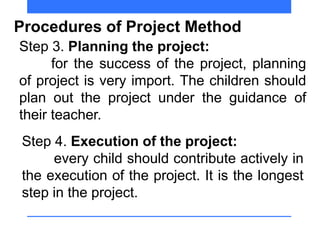Procedures of Project Method
Step 3. Planning the project:
for the success of the project, planning
of project is very import. The children should
plan out the project under the guidance of
their teacher.
Step 4. Execution of the project:
every child should contribute actively in
the execution of the project. It is the longest
step in the project.
 
