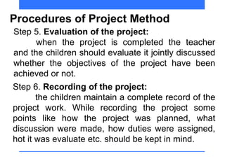 Procedures of Project Method
Step 5. Evaluation of the project:
when the project is completed the teacher
and the children should evaluate it jointly discussed
whether the objectives of the project have been
achieved or not.
Step 6. Recording of the project:
the children maintain a complete record of the
project work. While recording the project some
points like how the project was planned, what
discussion were made, how duties were assigned,
hot it was evaluate etc. should be kept in mind.
 