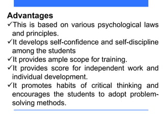 Advantages
This is based on various psychological laws
and principles.
It develops self-confidence and self-discipline
among the students
It provides ample scope for training.
It provides score for independent work and
individual development.
It promotes habits of critical thinking and
encourages the students to adopt problem-
solving methods.
 