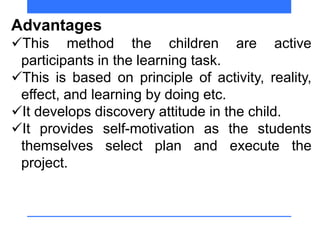 Advantages
This method the children are active
participants in the learning task.
This is based on principle of activity, reality,
effect, and learning by doing etc.
It develops discovery attitude in the child.
It provides self-motivation as the students
themselves select plan and execute the
project.
 