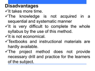Disadvantages
It takes more time.
The knowledge is not acquired in a
sequential and systematic manner
It is very difficult to complete the whole
syllabus by the use of this method.
It is not economical.
Textbooks and instructional materials are
hardly available.
The project method does not provide
necessary drill and practice for the learners
of the subject.
 