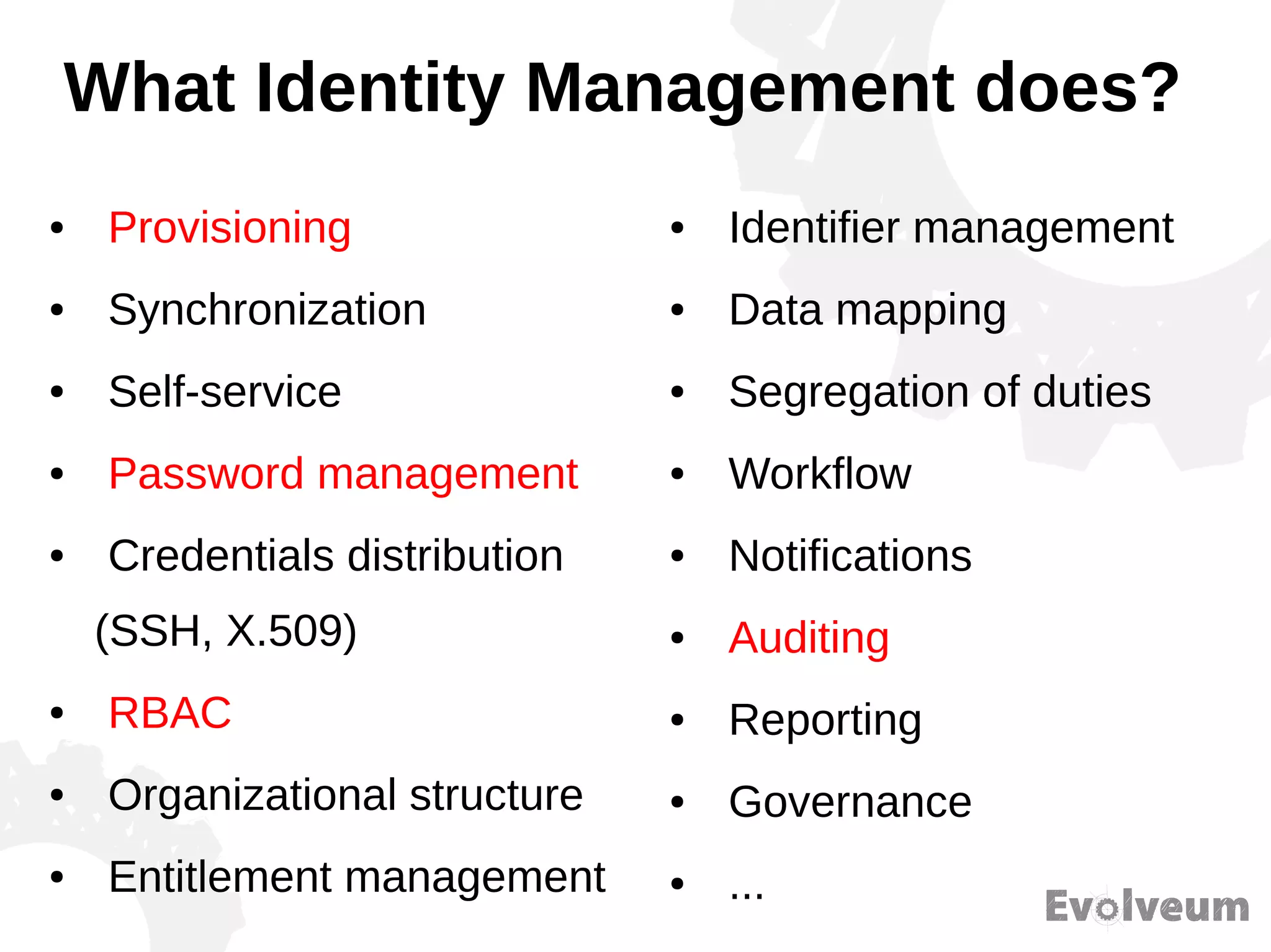 What Identity Management does?
● Provisioning
● Synchronization
● Self-service
● Password management
● Credentials distribution
(SSH, X.509)
● RBAC
● Organizational structure
● Entitlement management
● Identifier management
● Data mapping
● Segregation of duties
● Workflow
● Notifications
● Auditing
● Reporting
● Governance
● ...
 