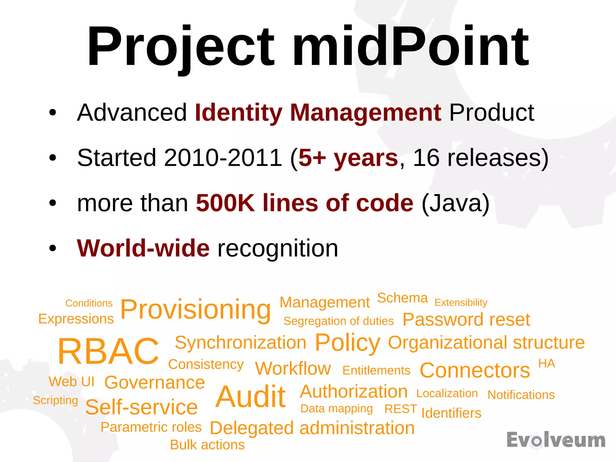 Project midPoint
● Advanced Identity Management Product
● Started 2010-2011 (5+ years, 16 releases)
● more than 500K lines of code (Java)
● World-wide recognition
Provisioning
Synchronization
RBAC
Governance
Consistency Workflow
Audit Authorization
Management
Self-service
Delegated administration
Data mapping REST
Policy
Entitlements
Segregation of duties
HA
Identifiers
Notifications
Connectors
Localization
Parametric roles
Password reset
Organizational structure
Web UI
Expressions
SchemaConditions Extensibility
Scripting
Bulk actions
 