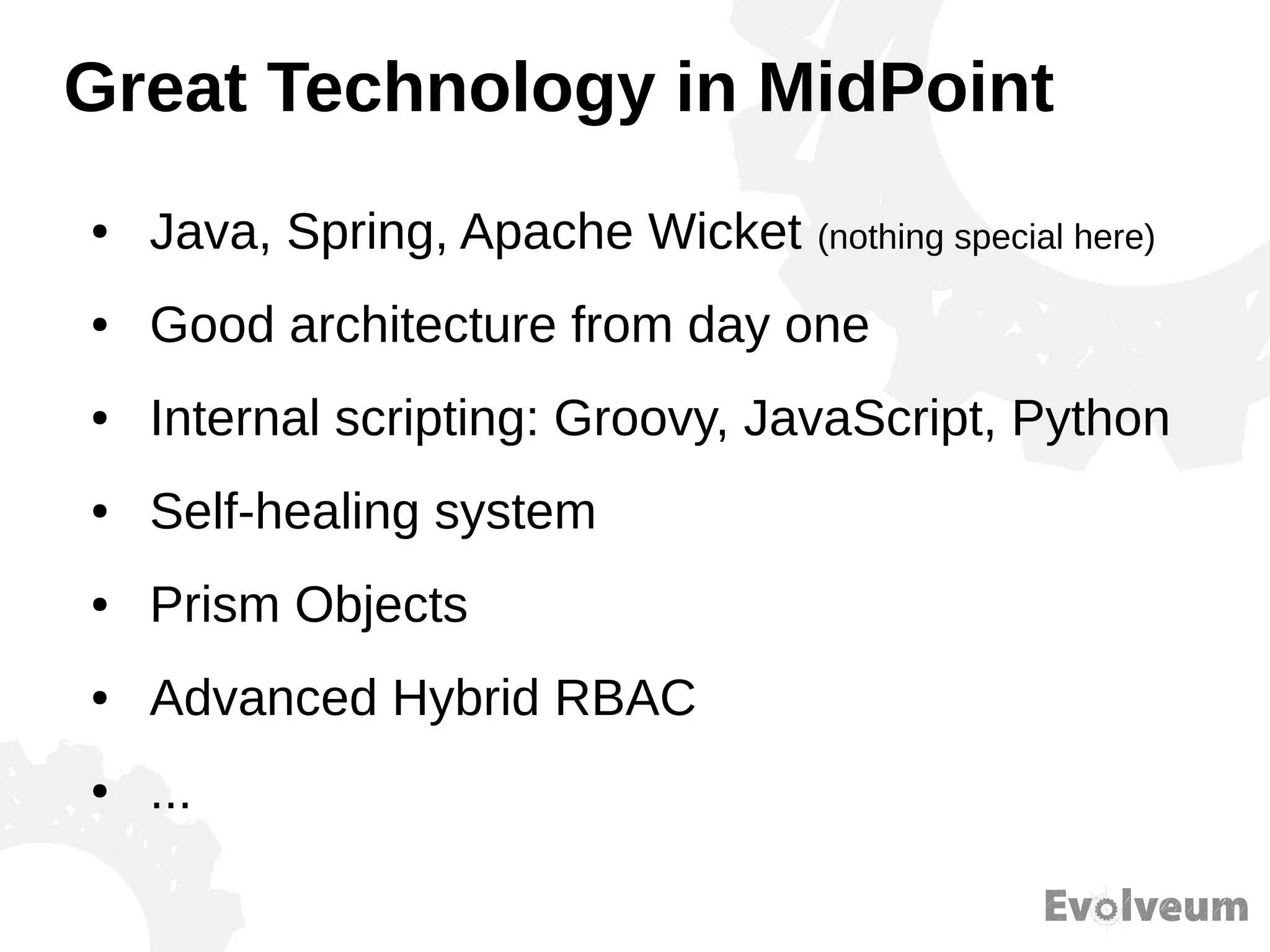 Great Technology in MidPoint
● Java, Spring, Apache Wicket (nothing special here)
● Good architecture from day one
● Internal scripting: Groovy, JavaScript, Python
● Self-healing system
● Prism Objects
● Advanced Hybrid RBAC
● ...
 