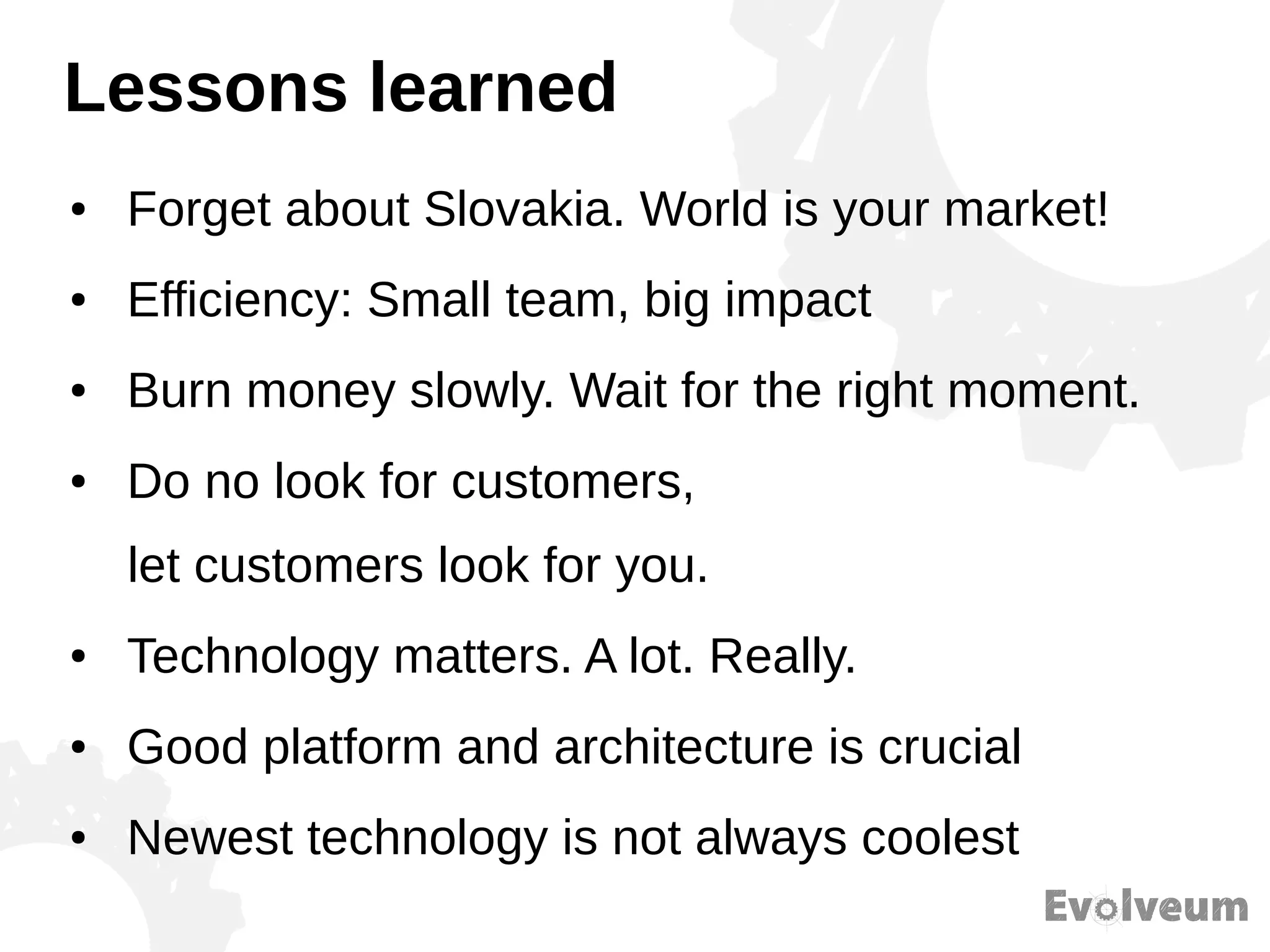 Lessons learned
● Forget about Slovakia. World is your market!
● Efficiency: Small team, big impact
● Burn money slowly. Wait for the right moment.
● Do no look for customers,
let customers look for you.
● Technology matters. A lot. Really.
● Good platform and architecture is crucial
● Newest technology is not always coolest
 
