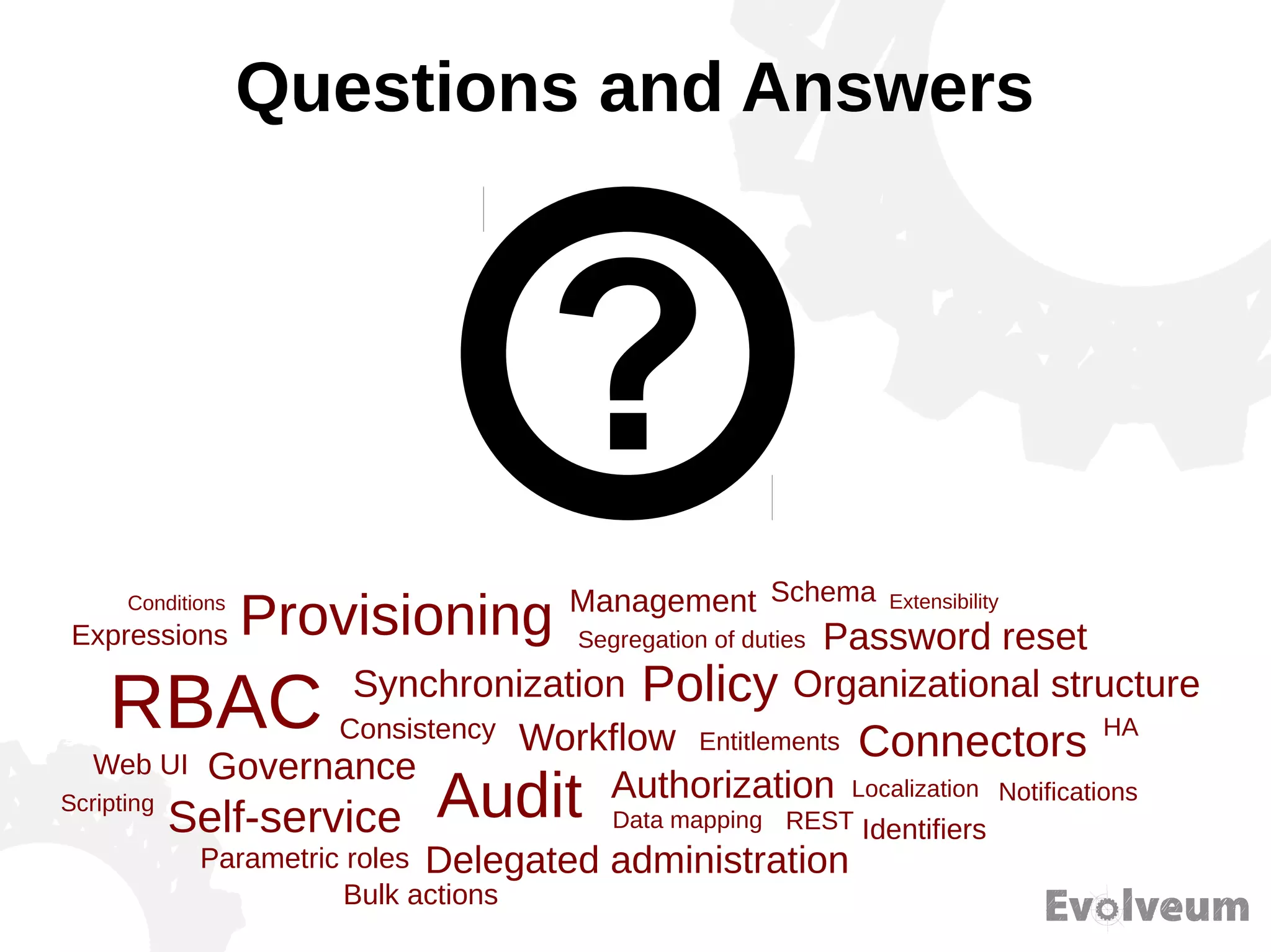 Questions and Answers
Provisioning
Synchronization
RBAC
Governance
Consistency Workflow
Audit Authorization
Management
Self-service
Delegated administration
Data mapping REST
Policy
Entitlements
Segregation of duties
HA
Identifiers
Notifications
Connectors
Localization
Parametric roles
Password reset
Organizational structure
Web UI
Expressions
SchemaConditions Extensibility
Scripting
Bulk actions
 