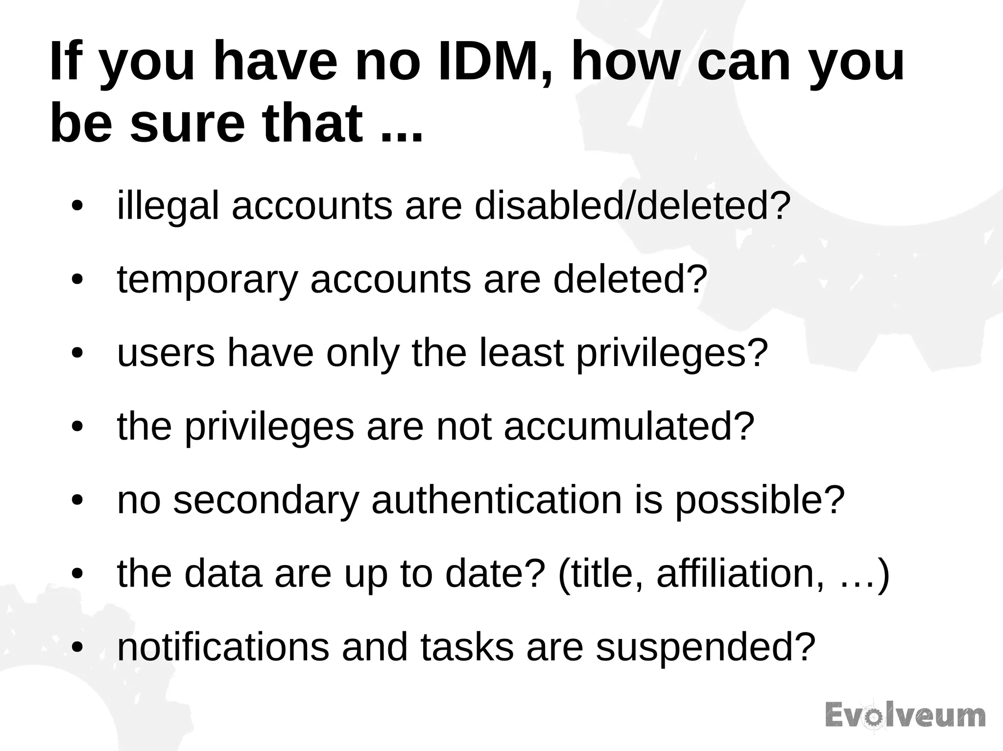 If you have no IDM, how can you
be sure that ...
● illegal accounts are disabled/deleted?
● temporary accounts are deleted?
● users have only the least privileges?
● the privileges are not accumulated?
● no secondary authentication is possible?
● the data are up to date? (title, affiliation, …)
● notifications and tasks are suspended?
 
