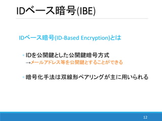12
IDベース暗号(IBE)
IDベース暗号(ID-Based Encryption)とは
◦ IDを公開鍵とした公開鍵暗号方式
→メールアドレス等を公開鍵とすることができる
◦ 暗号化手法は双線形ペアリングが主に用いられる
 