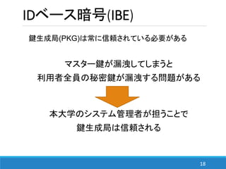 18
IDベース暗号(IBE)
鍵生成局(PKG)は常に信頼されている必要がある
マスター鍵が漏洩してしまうと
利用者全員の秘密鍵が漏洩する問題がある
本大学のシステム管理者が担うことで
鍵生成局は信頼される
 