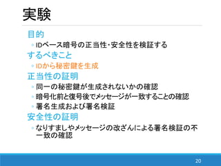 20
実験
目的
◦ IDベース暗号の正当性・安全性を検証する
するべきこと
◦ IDから秘密鍵を生成
正当性の証明
◦ 同一の秘密鍵が生成されないかの確認
◦ 暗号化前と復号後でメッセージが一致することの確認
◦ 署名生成および署名検証
安全性の証明
◦ なりすましやメッセージの改ざんによる署名検証の不
一致の確認
 