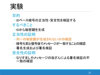 22
実験
目的
◦ IDベース暗号の正当性・安全性を検証する
するべきこと
◦ IDから秘密鍵を生成
正当性の証明
◦ 同一の秘密鍵が生成されないかの確認
◦ 暗号化前と復号後でメッセージが一致することの確認
◦ 署名生成および署名検証
安全性の証明
◦ なりすましやメッセージの改ざんによる署名検証の不
一致の確認
 
