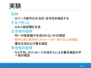 24
実験
目的
◦ IDベース暗号の正当性・安全性を検証する
するべきこと
◦ IDから秘密鍵を生成
正当性の証明
◦ 同一の秘密鍵が生成されないかの確認
◦ 暗号化前と復号後でメッセージが一致することの確認
◦ 署名生成および署名検証
安全性の証明
◦ なりすましやメッセージの改ざんによる署名検証の不
一致の確認
 