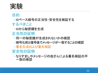 26
実験
目的
◦ IDベース暗号の正当性・安全性を検証する
するべきこと
◦ IDから秘密鍵を生成
正当性の証明
◦ 同一の秘密鍵が生成されないかの確認
◦ 暗号化前と復号後でメッセージが一致することの確認
◦ 署名生成および署名検証
安全性の証明
◦ なりすましやメッセージの改ざんによる署名検証の不
一致の確認
 