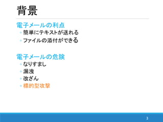 3
背景
電子メールの利点
◦ 簡単にテキストが送れる
◦ ファイルの添付ができる
電子メールの危険
◦ なりすまし
◦ 漏洩
◦ 改ざん
◦ 標的型攻撃
 