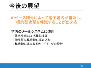 32
今後の展望
IDベース暗号によって電子署名が普及し、
標的型攻撃を軽減することが出来る
学内のメールシステムに運用
◦ 署名生成および署名検証
◦ 学生証に秘密鍵を埋め込む
◦ 秘密鍵を読み取るカードリーダの設計
 