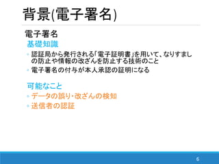 6
背景(電子署名)
電子署名
基礎知識
◦ 認証局から発行される「電子証明書」を用いて、なりすまし
の防止や情報の改ざんを防止する技術のこと
◦ 電子署名の付与が本人承認の証明になる
可能なこと
◦ データの誤り・改ざんの検知
◦ 送信者の認証
 
