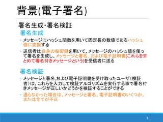 7
背景(電子署名)
署名生成・署名検証
署名生成
◦ メッセージにハッシュ関数を用いて固定長の数値であるハッシュ
値に変換する
◦ 送信者は自身の秘密鍵を用いて、メッセージのハッシュ値を使っ
て署名を生成し、メッセージと署名，および電子証明書(これらをま
とめて署名付きメッセージという)を受信者に送る
署名検証
◦ メッセージと署名,および電子証明書を受け取ったユーザ（検証
者）は、これらを入力して検証アルゴリズムを実行する事で署名付
きメッセージが正しいかどうかを検証することができる
◦ 通らなかった場合は、メッセージと署名、電子証明書のいくつか、
または全てが不正
 