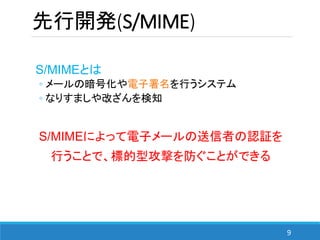 9
S/MIMEとは
◦ メールの暗号化や電子署名を行うシステム
◦ なりすましや改ざんを検知
S/MIMEによって電子メールの送信者の認証を
行うことで、標的型攻撃を防ぐことができる
先行開発(S/MIME)
 