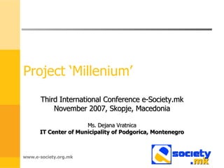 Project ‘Millenium’ Third International Conference e-Society.mk November 2007, Skopje, Macedonia Ms. Dejana Vratnica IT Center of Municipality of Podgorica, Montenegro www.e-society.org.mk 