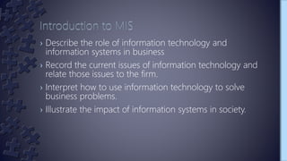 › Describe the role of information technology and
information systems in business
› Record the current issues of information technology and
relate those issues to the firm.
› Interpret how to use information technology to solve
business problems.
› Illustrate the impact of information systems in society.
 