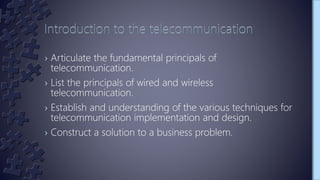 › Articulate the fundamental principals of
telecommunication.
› List the principals of wired and wireless
telecommunication.
› Establish and understanding of the various techniques for
telecommunication implementation and design.
› Construct a solution to a business problem.
 