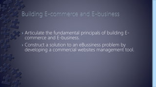 › Articulate the fundamental principals of building E-
commerce and E-business.
› Construct a solution to an eBussiness problem by
developing a commercial websites management tool.
 