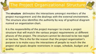 The Project Organizational Structure
The structure delineates the interactions amongst members of the
project management and the dealings with the external environment.
The structure also identifies the authority by way of graphical diagram
named an organization chart.
It is the responsibility of the project manager to create a project
structure that will match the various project requirements at different
phases of the project. The structure cannot be devised to be too regid
or too lose. This is the for the reason that the project organization’s
purpose is to make easy the interactions of people to reach the the
project vital goals despite restrictions in scope, schedule, budget and
quality.
 