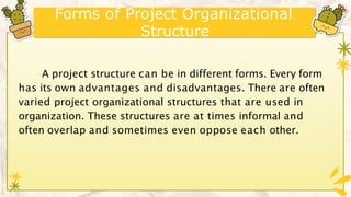 Forms of Project Organizational
Structure
A project structure can be in different forms. Every form
has its own advantages and disadvantages. There are often
varied project organizational structures that are used in
organization. These structures are at times informal and
often overlap and sometimes even oppose each other.
 
