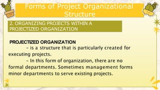 Forms of Project Organizational
Structure
PROJECTIZED ORGANIZATION
- is a structure that is particularly created for
executing projects.
- In this form of organization, there are no
formal departments. Sometimes management forms
minor departments to serve existing projects.
2. ORGANIZING PROJECTS WITHIN A
PROJECTIZED ORGANIZATION
 